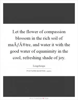 Let the flower of compassion blossom in the rich soil of maÃƒÂ®tre, and water it with the good water of equanimity in the cool, refreshing shade of joy Picture Quote #1