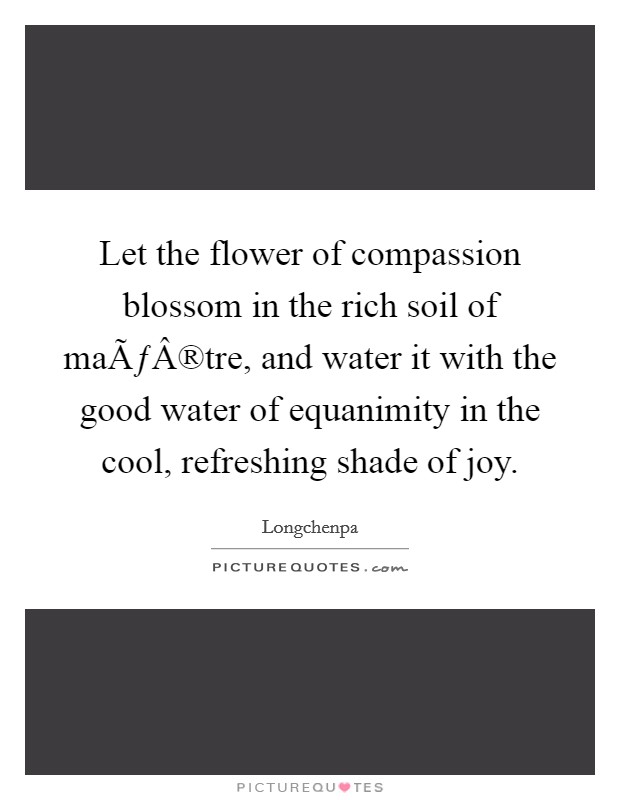 Let the flower of compassion blossom in the rich soil of maÃƒÂ®tre, and water it with the good water of equanimity in the cool, refreshing shade of joy. Picture Quote #1