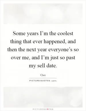 Some years I’m the coolest thing that ever happened, and then the next year everyone’s so over me, and I’m just so past my sell date Picture Quote #1