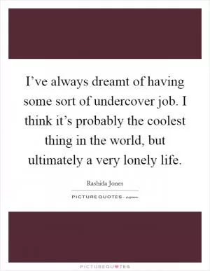 I’ve always dreamt of having some sort of undercover job. I think it’s probably the coolest thing in the world, but ultimately a very lonely life Picture Quote #1