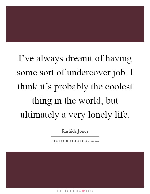 I've always dreamt of having some sort of undercover job. I think it's probably the coolest thing in the world, but ultimately a very lonely life. Picture Quote #1
