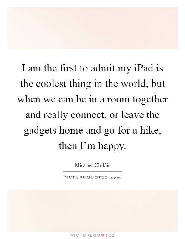 I am the first to admit my iPad is the coolest thing in the world, but when we can be in a room together and really connect, or leave the gadgets home and go for a hike, then I'm happy. Picture Quote #1