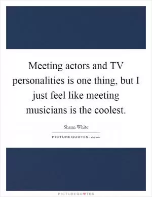 Meeting actors and TV personalities is one thing, but I just feel like meeting musicians is the coolest Picture Quote #1