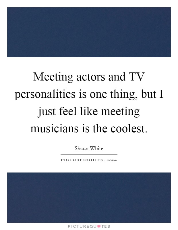Meeting actors and TV personalities is one thing, but I just feel like meeting musicians is the coolest. Picture Quote #1
