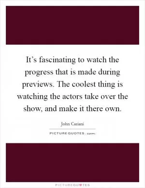 It’s fascinating to watch the progress that is made during previews. The coolest thing is watching the actors take over the show, and make it there own Picture Quote #1