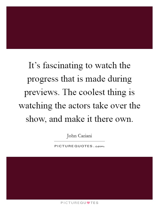 It's fascinating to watch the progress that is made during previews. The coolest thing is watching the actors take over the show, and make it there own. Picture Quote #1
