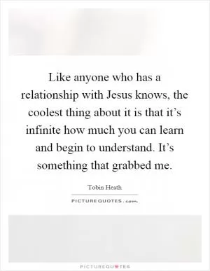 Like anyone who has a relationship with Jesus knows, the coolest thing about it is that it’s infinite how much you can learn and begin to understand. It’s something that grabbed me Picture Quote #1