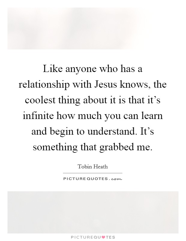 Like anyone who has a relationship with Jesus knows, the coolest thing about it is that it's infinite how much you can learn and begin to understand. It's something that grabbed me. Picture Quote #1