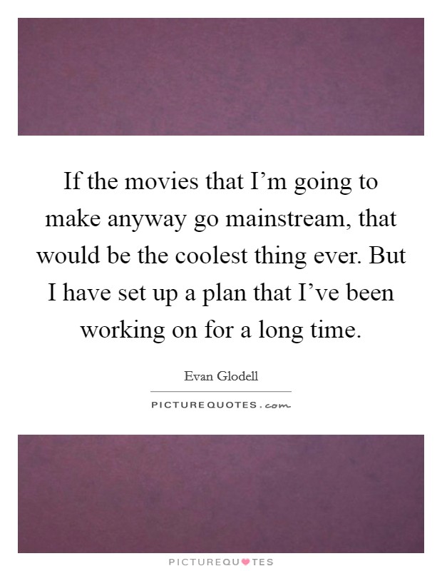 If the movies that I'm going to make anyway go mainstream, that would be the coolest thing ever. But I have set up a plan that I've been working on for a long time. Picture Quote #1