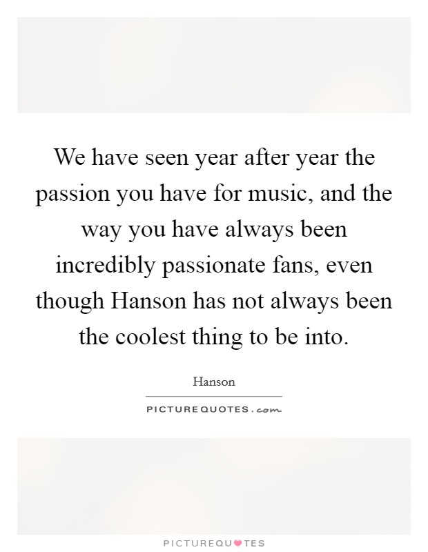 We have seen year after year the passion you have for music, and the way you have always been incredibly passionate fans, even though Hanson has not always been the coolest thing to be into. Picture Quote #1