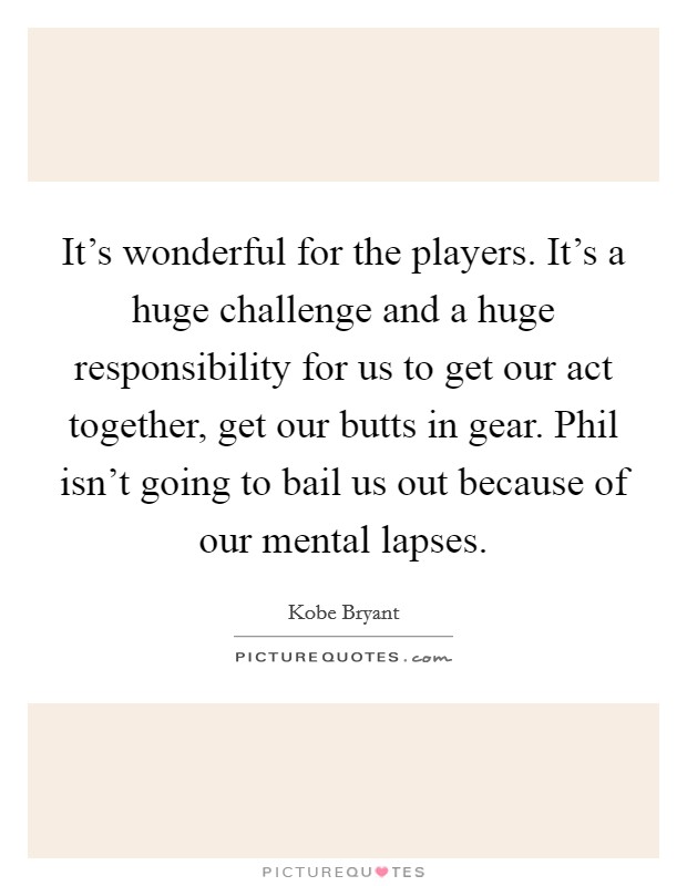 It's wonderful for the players. It's a huge challenge and a huge responsibility for us to get our act together, get our butts in gear. Phil isn't going to bail us out because of our mental lapses. Picture Quote #1