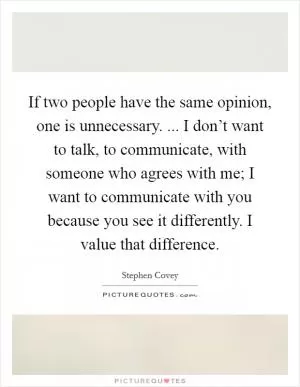If two people have the same opinion, one is unnecessary. ... I don’t want to talk, to communicate, with someone who agrees with me; I want to communicate with you because you see it differently. I value that difference Picture Quote #1