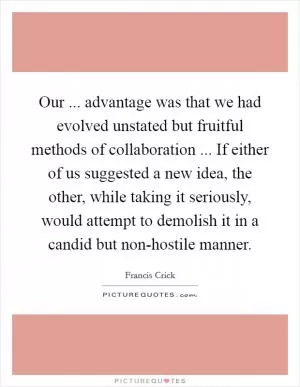 Our ... advantage was that we had evolved unstated but fruitful methods of collaboration ... If either of us suggested a new idea, the other, while taking it seriously, would attempt to demolish it in a candid but non-hostile manner Picture Quote #1
