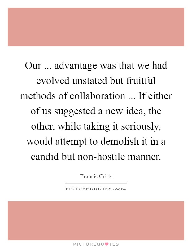 Our ... advantage was that we had evolved unstated but fruitful methods of collaboration ... If either of us suggested a new idea, the other, while taking it seriously, would attempt to demolish it in a candid but non-hostile manner. Picture Quote #1