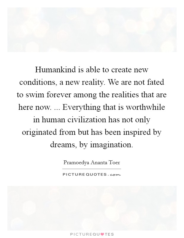 Humankind is able to create new conditions, a new reality. We are not fated to swim forever among the realities that are here now. ... Everything that is worthwhile in human civilization has not only originated from but has been inspired by dreams, by imagination. Picture Quote #1