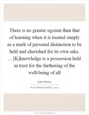 There is no greater egoism than that of learning when it is treated simply as a mark of personal distinction to be held and cherished for its own sake. ... [K]knowledge is a possession held in trust for the furthering of the well-being of all Picture Quote #1