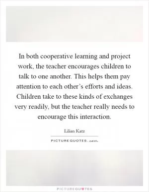 In both cooperative learning and project work, the teacher encourages children to talk to one another. This helps them pay attention to each other’s efforts and ideas. Children take to these kinds of exchanges very readily, but the teacher really needs to encourage this interaction Picture Quote #1