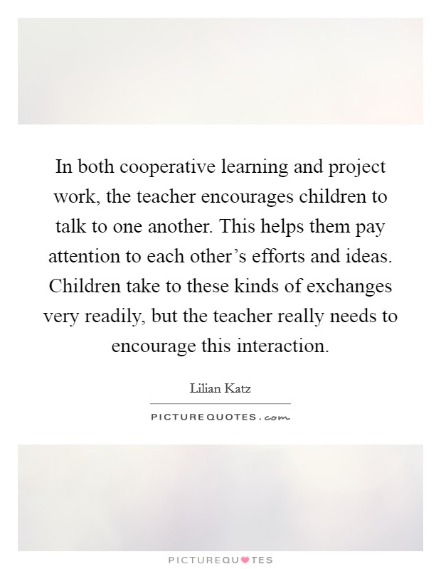 In both cooperative learning and project work, the teacher encourages children to talk to one another. This helps them pay attention to each other's efforts and ideas. Children take to these kinds of exchanges very readily, but the teacher really needs to encourage this interaction. Picture Quote #1