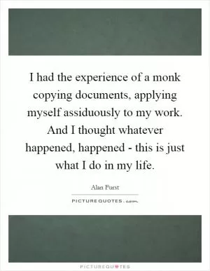 I had the experience of a monk copying documents, applying myself assiduously to my work. And I thought whatever happened, happened - this is just what I do in my life Picture Quote #1
