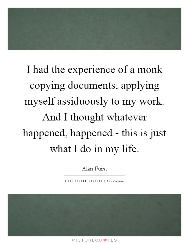 I had the experience of a monk copying documents, applying myself assiduously to my work. And I thought whatever happened, happened - this is just what I do in my life. Picture Quote #1