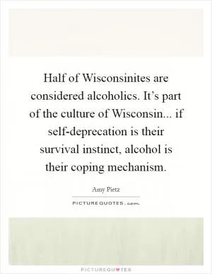 Half of Wisconsinites are considered alcoholics. It’s part of the culture of Wisconsin... if self-deprecation is their survival instinct, alcohol is their coping mechanism Picture Quote #1