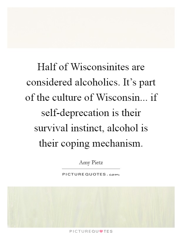 Half of Wisconsinites are considered alcoholics. It's part of the culture of Wisconsin... if self-deprecation is their survival instinct, alcohol is their coping mechanism. Picture Quote #1