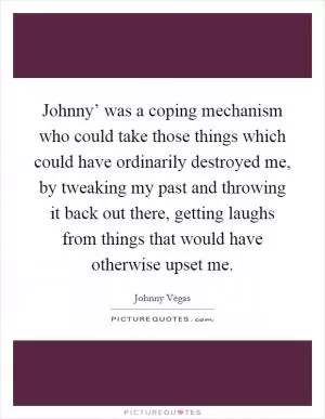 Johnny’ was a coping mechanism who could take those things which could have ordinarily destroyed me, by tweaking my past and throwing it back out there, getting laughs from things that would have otherwise upset me Picture Quote #1