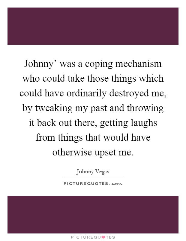 Johnny' was a coping mechanism who could take those things which could have ordinarily destroyed me, by tweaking my past and throwing it back out there, getting laughs from things that would have otherwise upset me. Picture Quote #1