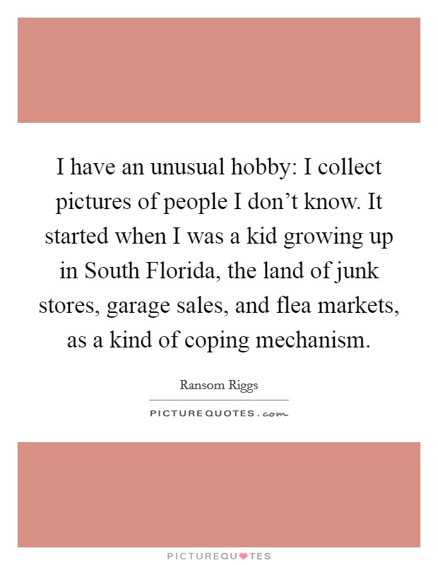 I have an unusual hobby: I collect pictures of people I don't know. It started when I was a kid growing up in South Florida, the land of junk stores, garage sales, and flea markets, as a kind of coping mechanism. Picture Quote #1