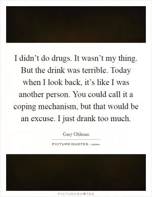 I didn’t do drugs. It wasn’t my thing. But the drink was terrible. Today when I look back, it’s like I was another person. You could call it a coping mechanism, but that would be an excuse. I just drank too much Picture Quote #1