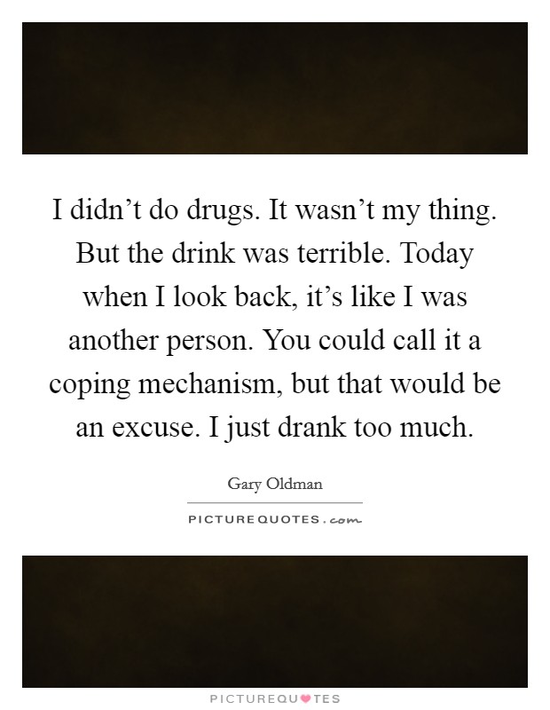 I didn't do drugs. It wasn't my thing. But the drink was terrible. Today when I look back, it's like I was another person. You could call it a coping mechanism, but that would be an excuse. I just drank too much. Picture Quote #1