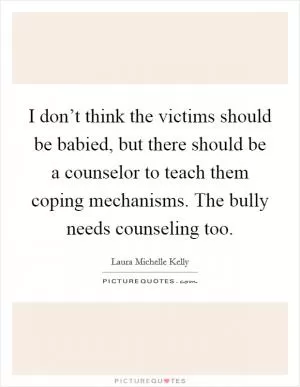 I don’t think the victims should be babied, but there should be a counselor to teach them coping mechanisms. The bully needs counseling too Picture Quote #1