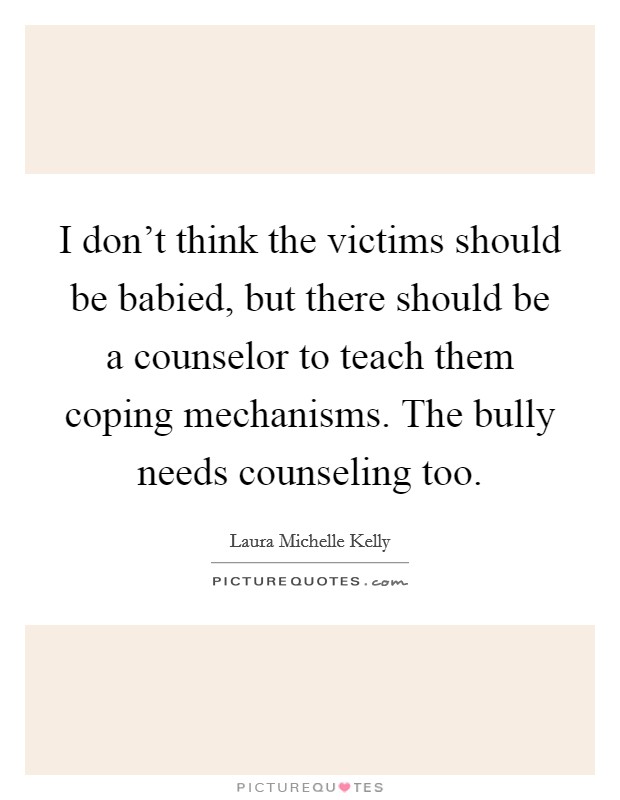 I don't think the victims should be babied, but there should be a counselor to teach them coping mechanisms. The bully needs counseling too. Picture Quote #1