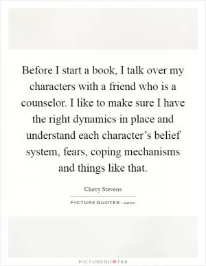 Before I start a book, I talk over my characters with a friend who is a counselor. I like to make sure I have the right dynamics in place and understand each character’s belief system, fears, coping mechanisms and things like that Picture Quote #1