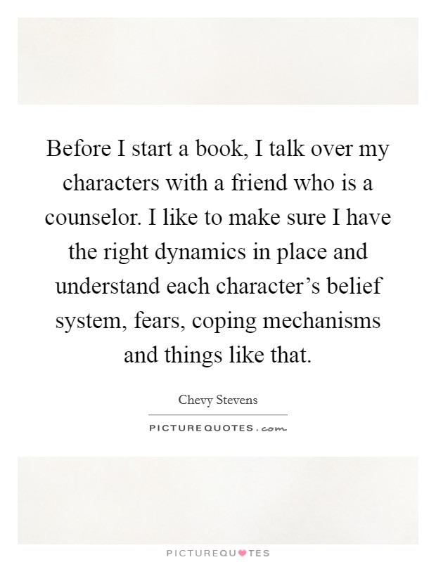 Before I start a book, I talk over my characters with a friend who is a counselor. I like to make sure I have the right dynamics in place and understand each character's belief system, fears, coping mechanisms and things like that. Picture Quote #1