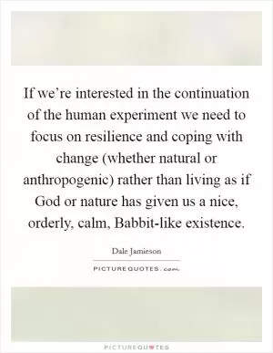 If we’re interested in the continuation of the human experiment we need to focus on resilience and coping with change (whether natural or anthropogenic) rather than living as if God or nature has given us a nice, orderly, calm, Babbit-like existence Picture Quote #1
