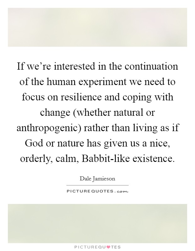 If we're interested in the continuation of the human experiment we need to focus on resilience and coping with change (whether natural or anthropogenic) rather than living as if God or nature has given us a nice, orderly, calm, Babbit-like existence. Picture Quote #1