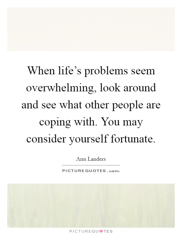 When life's problems seem overwhelming, look around and see what other people are coping with. You may consider yourself fortunate. Picture Quote #1