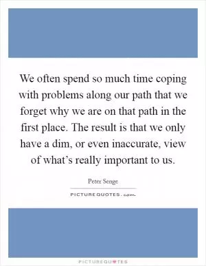 We often spend so much time coping with problems along our path that we forget why we are on that path in the first place. The result is that we only have a dim, or even inaccurate, view of what’s really important to us Picture Quote #1