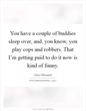 You have a couple of buddies sleep over, and, you know, you play cops and robbers. That I’m getting paid to do it now is kind of funny Picture Quote #1