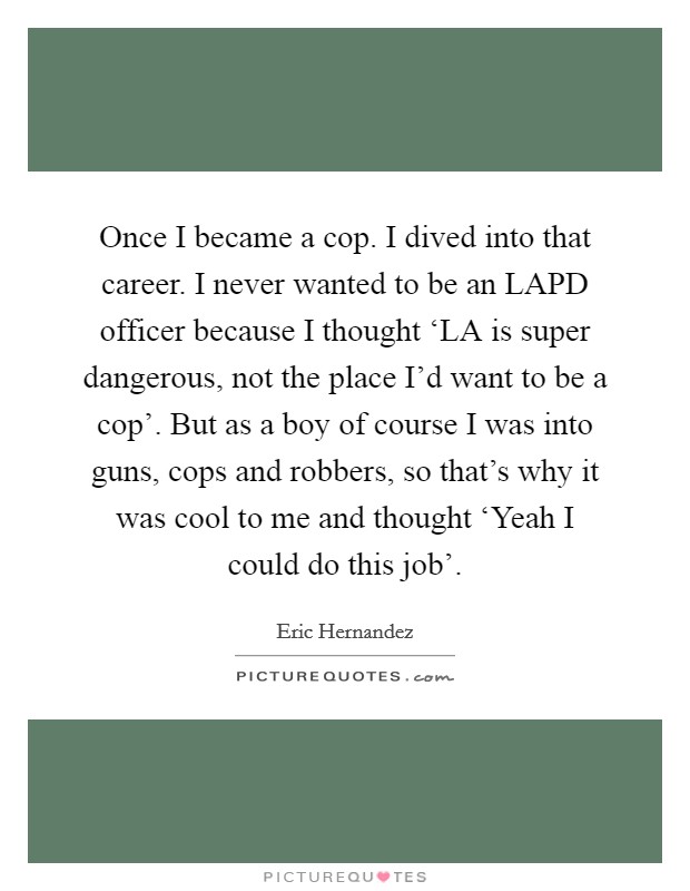 Once I became a cop. I dived into that career. I never wanted to be an LAPD officer because I thought ‘LA is super dangerous, not the place I'd want to be a cop'. But as a boy of course I was into guns, cops and robbers, so that's why it was cool to me and thought ‘Yeah I could do this job'. Picture Quote #1