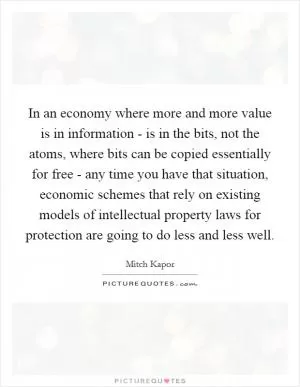 In an economy where more and more value is in information - is in the bits, not the atoms, where bits can be copied essentially for free - any time you have that situation, economic schemes that rely on existing models of intellectual property laws for protection are going to do less and less well Picture Quote #1