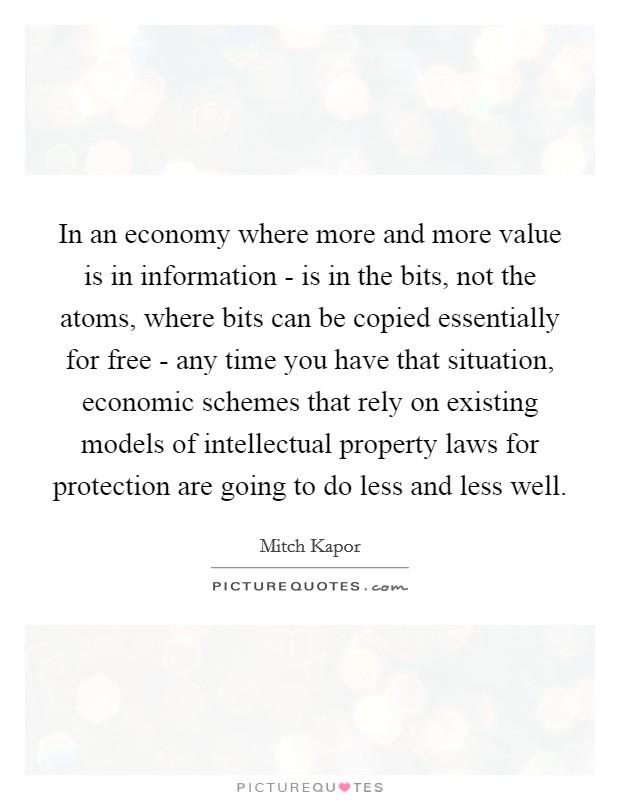 In an economy where more and more value is in information - is in the bits, not the atoms, where bits can be copied essentially for free - any time you have that situation, economic schemes that rely on existing models of intellectual property laws for protection are going to do less and less well. Picture Quote #1