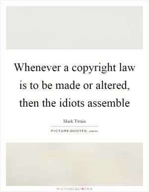 Whenever a copyright law is to be made or altered, then the idiots assemble Picture Quote #1