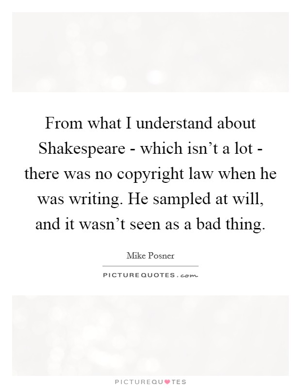 From what I understand about Shakespeare - which isn't a lot - there was no copyright law when he was writing. He sampled at will, and it wasn't seen as a bad thing. Picture Quote #1