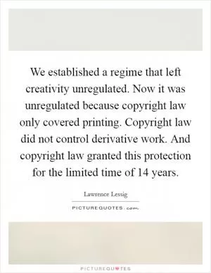 We established a regime that left creativity unregulated. Now it was unregulated because copyright law only covered printing. Copyright law did not control derivative work. And copyright law granted this protection for the limited time of 14 years Picture Quote #1