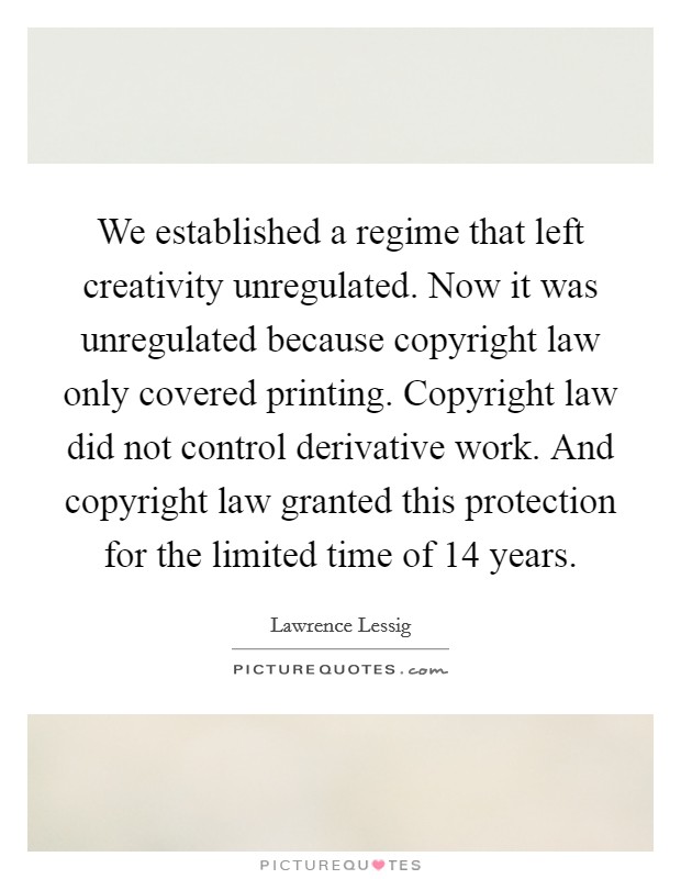 We established a regime that left creativity unregulated. Now it was unregulated because copyright law only covered printing. Copyright law did not control derivative work. And copyright law granted this protection for the limited time of 14 years. Picture Quote #1