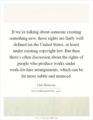 If we’re talking about someone creating something new, those rights are fairly well defined (in the United States, at least) under existing copyright law. But then there’s often discussion about the rights of people who produce works under work-for-hire arrangements, which can be far more subtle and nuanced Picture Quote #1