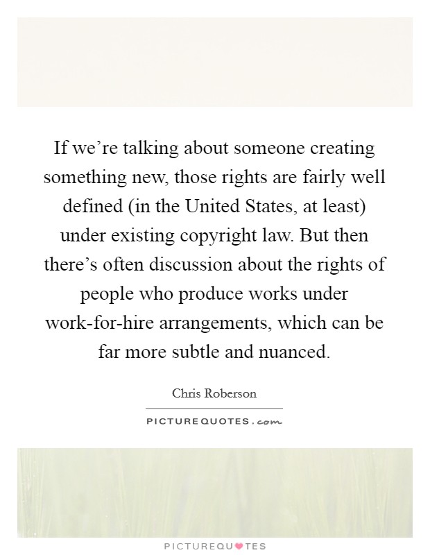 If we're talking about someone creating something new, those rights are fairly well defined (in the United States, at least) under existing copyright law. But then there's often discussion about the rights of people who produce works under work-for-hire arrangements, which can be far more subtle and nuanced. Picture Quote #1