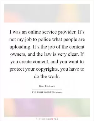 I was an online service provider. It’s not my job to police what people are uploading. It’s the job of the content owners, and the law is very clear. If you create content, and you want to protect your copyrights, you have to do the work Picture Quote #1